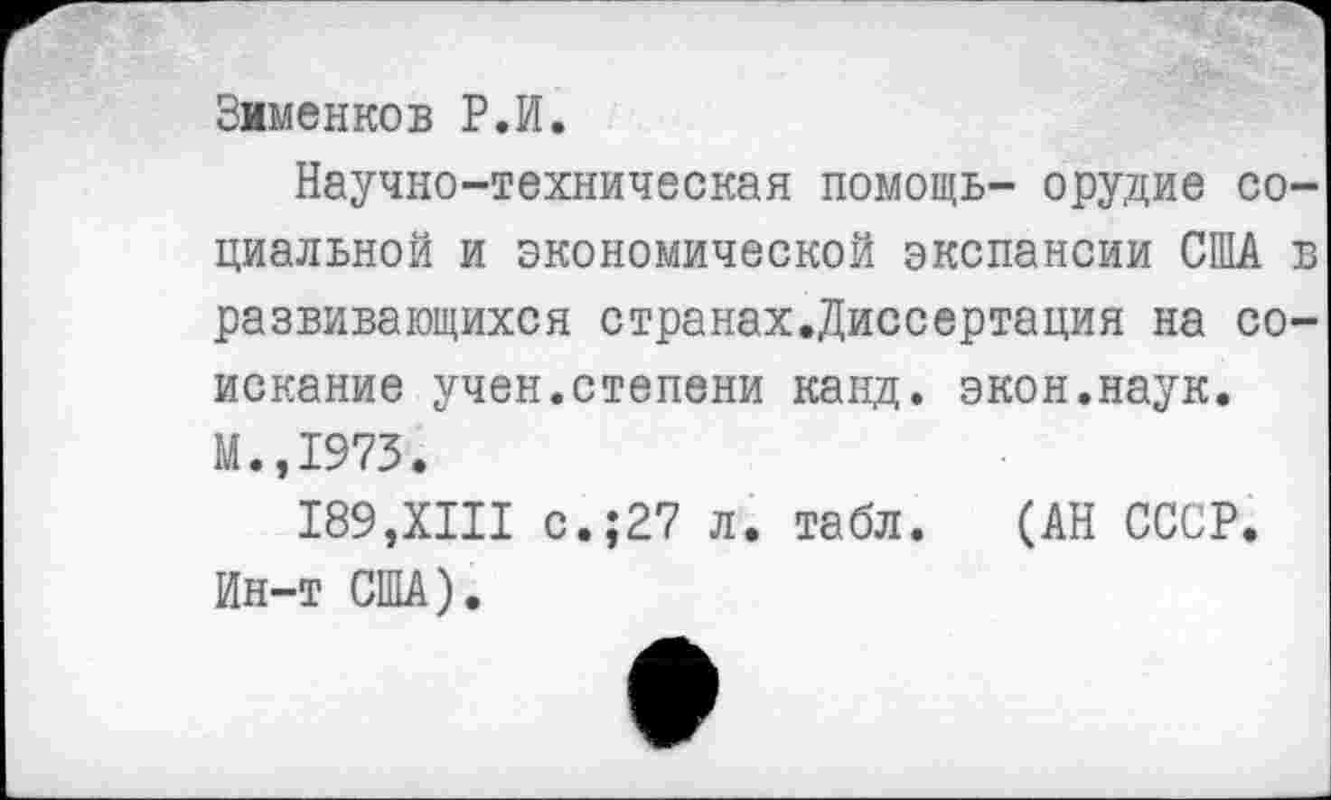 ﻿Зименков Р.И.
Научно-техническая помощь- орудие социальной и экономической экспансии США в развивающихся странах.Диссертация на соискание учен.степени канд. экон.наук. М.,1973.
189,XIII с.;27 л. табл. (АН СССР. Ин-т США).